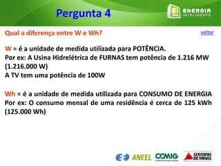 Qual a diferença entre W e Wh?
W = é a unidade de medida utilizada para POTÊNCIA.
Por ex: A Usina Hidrelétrica de FURNAS tem potência de 1.216 MW
(1.216.000 W)
A TV tem uma potência de 100W
Wh = é a unidade de medida utilizada para CONSUMO DE ENERGIA
Por ex: O consumo mensal de uma residência é cerca de 125 kWh
(125.000 Wh)
Pergunta 4
voltar
 