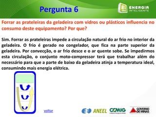 Forrar as prateleiras da geladeira com vidros ou plásticos influencia no
consumo deste equipamento? Por que?
Sim. Forrar as prateleiras impede a circulação natural do ar frio no interior da
geladeira. O frio é gerado no congelador, que fica na parte superior da
geladeira. Por convecção, o ar frio desce e o ar quente sobe. Se impedirmos
esta circulação, o conjunto moto-compressor terá que trabalhar além do
necessário para que a parte de baixo da geladeira atinja a temperatura ideal,
consumindo mais energia elétrica.
Pergunta 6
voltar
 