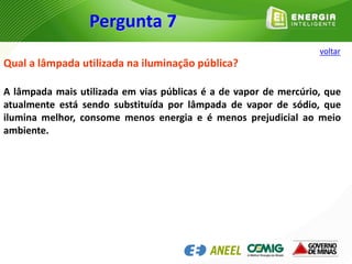 Qual a lâmpada utilizada na iluminação pública?
A lâmpada mais utilizada em vias públicas é a de vapor de mercúrio, que
atualmente está sendo substituída por lâmpada de vapor de sódio, que
ilumina melhor, consome menos energia e é menos prejudicial ao meio
ambiente.
Pergunta 7
voltar
 