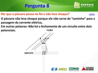 Por que o pássaro pousa no fio e não leva choque?
O pássaro não leva choque porque ele não serve de “caminho” para a
passagem da corrente elétrica,
Em outras palavras: Não há o fechamento de um circuito entre dois
potenciais.
220/127V
13,8kV

Pergunta 8
voltar
 