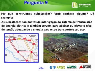 Por que construímos subestações? Você conhece alguma? Dê
exemplos.
As subestações são pontos de interligação do sistema de transmissão
de energia elétrica e também servem para abaixar ou elevar o nível
de tensão adequando a energia para o seu transporte e seu uso.
Pergunta 9
voltar
 