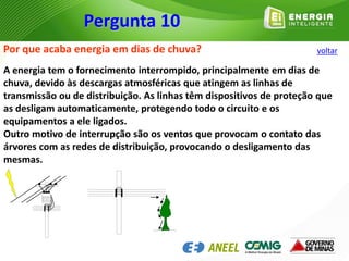 Por que acaba energia em dias de chuva?
A energia tem o fornecimento interrompido, principalmente em dias de
chuva, devido às descargas atmosféricas que atingem as linhas de
transmissão ou de distribuição. As linhas têm dispositivos de proteção que
as desligam automaticamente, protegendo todo o circuito e os
equipamentos a ele ligados.
Outro motivo de interrupção são os ventos que provocam o contato das
árvores com as redes de distribuição, provocando o desligamento das
mesmas.
Pergunta 10
voltar
 
