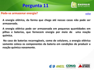 Pode-se armazenar energia?
A energia elétrica, da forma que chega até nossas casas não pode ser
armazenada.
A energia elétrica pode ser armazenada em pequenas quantidades em
pilhas e baterias, que fornecem energia por meio de uma reação
química.
No caso de baterias recarregáveis, como de celulares, a energia elétrica
somente coloca os componentes da bateria em condições de produzir a
reação química novamente.
Pergunta 11
voltar
 