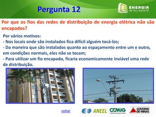 Por que os fios das redes de distribuição de energia elétrica não são
encapados?
Por vários motivos:
- Nos locais onde são instalados fica difícil alguém tocá-los;
- Da maneira que são instalados quanto ao espaçamento entre um e outro,
em condições normais, eles não se tocam;
- Para utilizar um fio encapado, ficaria economicamente inviável uma rede
de distribuição.
Pergunta 12
voltar
 