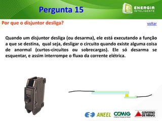 Por que o disjuntor desliga?
Quando um disjuntor desliga (ou desarma), ele está executando a função
a que se destina, qual seja, desligar o circuito quando existe alguma coisa
de anormal (curtos-circuitos ou sobrecargas). Ele só desarma se
esquentar, e assim interrompe o fluxo da corrente elétrica.
Pergunta 15
voltar
 