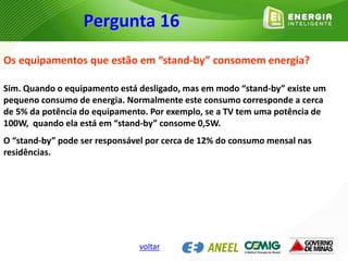 Os equipamentos que estão em “stand-by” consomem energia?
Sim. Quando o equipamento está desligado, mas em modo “stand-by” existe um
pequeno consumo de energia. Normalmente este consumo corresponde a cerca
de 5% da potência do equipamento. Por exemplo, se a TV tem uma potência de
100W, quando ela está em “stand-by” consome 0,5W.
O “stand-by” pode ser responsável por cerca de 12% do consumo mensal nas
residências.
Pergunta 16
voltar
 