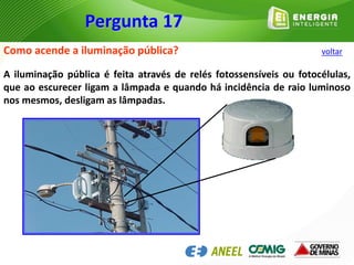 Como acende a iluminação pública?
A iluminação pública é feita através de relés fotossensíveis ou fotocélulas,
que ao escurecer ligam a lâmpada e quando há incidência de raio luminoso
nos mesmos, desligam as lâmpadas.
Pergunta 17
voltar
 