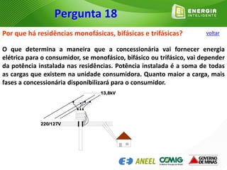 Por que há residências monofásicas, bifásicas e trifásicas?
O que determina a maneira que a concessionária vai fornecer energia
elétrica para o consumidor, se monofásico, bifásico ou trifásico, vai depender
da potência instalada nas residências. Potência instalada é a soma de todas
as cargas que existem na unidade consumidora. Quanto maior a carga, mais
fases a concessionária disponibilizará para o consumidor.
220/127V
13,8kV
Pergunta 18
voltar
 