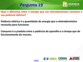 Qual a diferença entre a energia que um eletrodoméstico consome e
sua potência elétrica?
Potência elétrica é a quantidade de energia que o eletrodoméstico
necessita para funcionar.
Consumo é o produto entre a potência do aparelho e o tempo que de
funcionamento do mesmo.
Pergunta 19
voltar
 