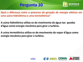 Qual a diferença entre o processo de geração de energia elétrica em
uma usina hidrelétrica e uma termelétrica?
A usina hidrelétrica utiliza-se do movimento da água nas quedas
d’água como energia mecânica para girar a turbina.
A usina termelétrica utiliza-se do movimento do vapor d’água como
energia mecânica para girar a turbina.
Pergunta 20
voltar
 