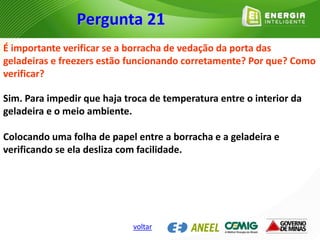 É importante verificar se a borracha de vedação da porta das
geladeiras e freezers estão funcionando corretamente? Por que? Como
verificar?
Sim. Para impedir que haja troca de temperatura entre o interior da
geladeira e o meio ambiente.
Colocando uma folha de papel entre a borracha e a geladeira e
verificando se ela desliza com facilidade.
Pergunta 21
voltar
 