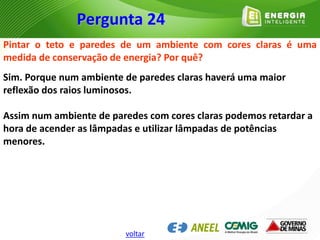 Pintar o teto e paredes de um ambiente com cores claras é uma
medida de conservação de energia? Por quê?
Sim. Porque num ambiente de paredes claras haverá uma maior
reflexão dos raios luminosos.
Assim num ambiente de paredes com cores claras podemos retardar a
hora de acender as lâmpadas e utilizar lâmpadas de potências
menores.
Pergunta 24
voltar
 