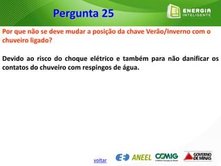 Por que não se deve mudar a posição da chave Verão/Inverno com o
chuveiro ligado?
Devido ao risco do choque elétrico e também para não danificar os
contatos do chuveiro com respingos de água.
Pergunta 25
voltar
 