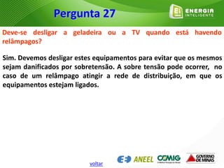 Deve-se desligar a geladeira ou a TV quando está havendo
relâmpagos?
Sim. Devemos desligar estes equipamentos para evitar que os mesmos
sejam danificados por sobretensão. A sobre tensão pode ocorrer, no
caso de um relâmpago atingir a rede de distribuição, em que os
equipamentos estejam ligados.
Pergunta 27
voltar
 
