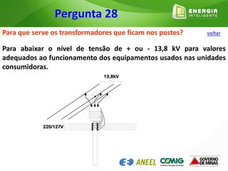 Para que serve os transformadores que ficam nos postes?
Para abaixar o nível de tensão de + ou - 13,8 kV para valores
adequados ao funcionamento dos equipamentos usados nas unidades
consumidoras.
220/127V
13,8kV
Pergunta 28
voltar
 
