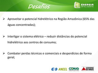  Aproveitar o potencial hidrelétrico na Região Amazônica (65% das
águas concentradas);
 Interligar o sistema elétrico – reduzir distâncias do potencial
hidrelétrico aos centros de consumo;
 Combater perdas técnicas e comerciais e desperdícios de forma
geral;
Desafios
 