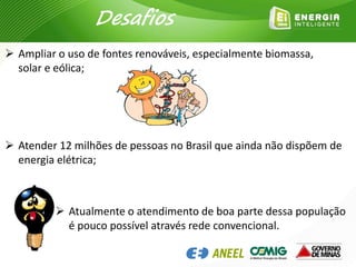  Ampliar o uso de fontes renováveis, especialmente biomassa,
solar e eólica;
 Atender 12 milhões de pessoas no Brasil que ainda não dispõem de
energia elétrica;
 Atualmente o atendimento de boa parte dessa população
é pouco possível através rede convencional.
Desafios
 
