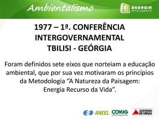 1977 – 1ª. CONFERÊNCIA
INTERGOVERNAMENTAL
TBILISI - GEÓRGIA
Ambientalismo
Foram definidos sete eixos que norteiam a educação
ambiental, que por sua vez motivaram os princípios
da Metodologia “A Natureza da Paisagem:
Energia Recurso da Vida”.
 