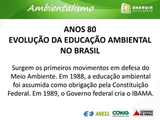 Surgem os primeiros movimentos em defesa do
Meio Ambiente. Em 1988, a educação ambiental
foi assumida como obrigação pela Constituição
Federal. Em 1989, o Governo federal cria o IBAMA.
ANOS 80
EVOLUÇÃO DA EDUCAÇÃO AMBIENTAL
NO BRASIL
Ambientalismo
 