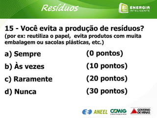 15 - Você evita a produção de resíduos?
(por ex: reutiliza o papel, evita produtos com muita
embalagem ou sacolas plásticas, etc.)
a) Sempre
b) Às vezes
c) Raramente
d) Nunca
(0 pontos)
(10 pontos)
(20 pontos)
(30 pontos)
Resíduos
 