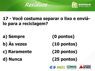 17 - Você costuma separar o lixo e enviá-
lo para a reciclagem?
a) Sempre
b) Às vezes
c) Raramente
d) Nunca
(0 pontos)
(10 pontos)
(20 pontos)
(25 pontos)
Resíduos
 