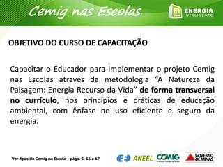 Capacitar o Educador para implementar o projeto Cemig
nas Escolas através da metodologia “A Natureza da
Paisagem: Energia Recurso da Vida” de forma transversal
no currículo, nos princípios e práticas de educação
ambiental, com ênfase no uso eficiente e seguro da
energia.
OBJETIVO DO CURSO DE CAPACITAÇÃO
Cemig nas Escolas
Ver Apostila Cemig na Escola – págs. 5, 16 e 17
 