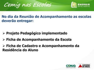 No dia da Reunião de Acompanhamento as escolas
deverão entregar:
 Projeto Pedagógico implementado
 Ficha de Acompanhamento da Escola
 Ficha de Cadastro e Acompanhamento da
Residência do Aluno
Cemig nas Escolas
 
