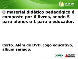 158
O material didático pedagógico é
composto por 6 livros, sendo 5
para alunos e 1 para o educador.
Certo. Além de DVD, jogo educativo,
álbum seriado.
 