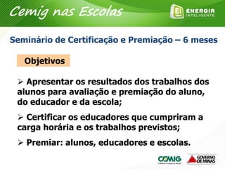  Apresentar os resultados dos trabalhos dos
alunos para avaliação e premiação do aluno,
do educador e da escola;
 Certificar os educadores que cumpriram a
carga horária e os trabalhos previstos;
 Premiar: alunos, educadores e escolas.
Seminário de Certificação e Premiação – 6 meses
Objetivos
Cemig nas Escolas
 