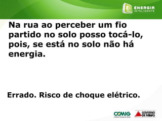 163
Na rua ao perceber um fio
partido no solo posso tocá-lo,
pois, se está no solo não há
energia.
Errado. Risco de choque elétrico.
 