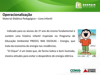 Indicado para os alunos do 1º ano do ensino fundamental e
contém uma história infantil inspirada no Programa de
Educação Ambiental PROCEL NAS ESCOLAS - Energia, que
trata da economia de energia nas residências.
"O Clique" é um texto que, de forma lúdica e bem ilustrada,
mostra atitudes para evitar o desperdício de energia elétrica.
Operacionalização
Material Didático Pedagógico – Livro Infantil
 