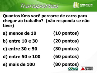 Quantos Kms você percorre de carro para
chegar ao trabalho? (não responda se não
tiver)
a) menos de 10
b) entre 10 e 30
c) entre 30 e 50
d) entre 50 e 100
e) mais de 100
(10 pontos)
(20 pontos)
(30 pontos)
(60 pontos)
(80 pontos)
 