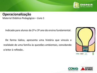 Indicado para alunos do 2º e 3º ano do ensino fundamental.
De forma lúdica, apresenta uma história que vincula a
realidade de uma família às questões ambientais, convidando
o leitor à reflexão..
Operacionalização
Material Didático Pedagógico – Livro 1
 