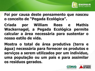 Foi por causa deste pensamento que nasceu
o conceito de “Pegada Ecológica”.
Criada por William Rees e Mathis
Wackernagel, a Pegada Ecológica permite
calcular a área necessária para sustentar o
nosso estilo de vida.
Mostra o total de área produtiva (terra e
água) necessária para fornecer os produtos e
serviços a serem utilizados por um indivíduo,
uma população ou um país e para assimilar
os resíduos gerados.
 