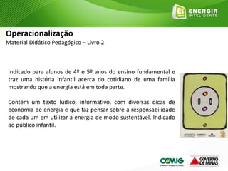 Indicado para alunos de 4º e 5º anos do ensino fundamental e
traz uma história infantil acerca do cotidiano de uma família
mostrando que a energia está em toda parte.
Contém um texto lúdico, informativo, com diversas dicas de
economia de energia e que faz pensar sobre a responsabilidade
de cada um em utilizar a energia de modo sustentável. Indicado
ao público infantil.
Operacionalização
Material Didático Pedagógico – Livro 2
 