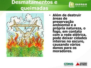 Desmatamentos e
queimadas
• Além de destruir
áreas de
preservação
ambiental e a
própria natureza, o
fogo, em contato
com a rede elétrica,
pode deixar cidades
inteiras no escuro,
causando vários
danos para os
moradores.
 