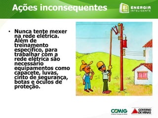 • Nunca tente mexer
na rede elétrica.
Além de
treinamento
específico, para
trabalhar com a
rede elétrica são
necessário
equipamentos como
capacete, luvas,
cinto de segurança,
botas e óculos de
proteção.
Ações inconsequentes
 