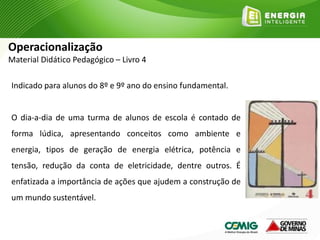Indicado para alunos do 8º e 9º ano do ensino fundamental.
O dia-a-dia de uma turma de alunos de escola é contado de
forma lúdica, apresentando conceitos como ambiente e
energia, tipos de geração de energia elétrica, potência e
tensão, redução da conta de eletricidade, dentre outros. É
enfatizada a importância de ações que ajudem a construção de
um mundo sustentável.
Operacionalização
Material Didático Pedagógico – Livro 4
 