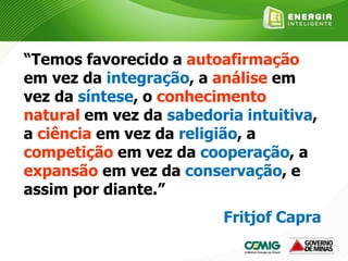 “Temos favorecido a autoafirmação
em vez da integração, a análise em
vez da síntese, o conhecimento
natural em vez da sabedoria intuitiva,
a ciência em vez da religião, a
competição em vez da cooperação, a
expansão em vez da conservação, e
assim por diante.”
Fritjof Capra
 