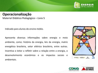 Indicado para alunos do ensino médio.
Apresenta diversas informações sobre energia e meio
ambiente, como: história da energia, leis da energia, matriz
energética brasileira, setor elétrico brasileiro, entre outras.
Incentiva o leitor a refletir sobre a relação entre a energia, o
desenvolvimento econômico e os impactos sociais e
ambientais.
Operacionalização
Material Didático Pedagógico – Livro 5
 