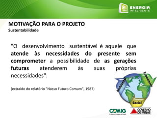 MOTIVAÇÃO PARA O PROJETO
Sustentabilidade
"O desenvolvimento sustentável é aquele que
atende às necessidades do presente sem
comprometer a possibilidade de as gerações
futuras atenderem às suas próprias
necessidades".
(extraído do relatório "Nosso Futuro Comum", 1987)
 