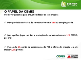  O desperdício no Brasil é de aproximadamente 18% da energia gerada.
 Isso significa jogar no lixo a produção de aproximadamente 1 ½ CEMIG,
por ano!
 Para cada 1% ponto de crescimento do PIB a oferta de energia tem de
crescer 1,2% pontos!
O PAPEL DA CEMIG
Promover parcerias para prover o cidadão de informações
 