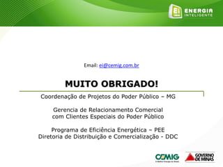 MUITO OBRIGADO!
Coordenação de Projetos do Poder Público – MG
Gerencia de Relacionamento Comercial
com Clientes Especiais do Poder Público
Programa de Eficiência Energética – PEE
Diretoria de Distribuição e Comercialização - DDC
Email: ei@cemig.com.br
 