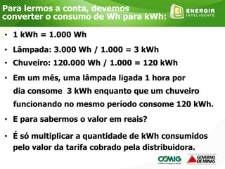 • 1 kWh = 1.000 Wh
• Lâmpada: 3.000 Wh / 1.000 = 3 kWh
• Chuveiro: 120.000 Wh / 1.000 = 120 kWh
• Em um mês, uma lâmpada ligada 1 hora por
dia consome 3 kWh enquanto que um chuveiro
funcionando no mesmo período consome 120 kWh.
• E para sabermos o valor em reais?
• É só multiplicar a quantidade de kWh consumidos
pelo valor da tarifa cobrado pela distribuidora.
Para lermos a conta, devemos
converter o consumo de Wh para kWh:
 