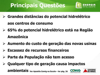 Principais Questões
 Grandes distâncias do potencial hidrelétrico
aos centros de consumo
 65% do potencial hidrelétrico está na Região
Amazônica
 Aumento do custo de geração das novas usinas
 Escassez de recursos financeiros
 Parte da População não tem acesso
 Qualquer tipo de geração causa impactos
ambientais Ver Apostila Cemig na Escola – ler pág. 26
 