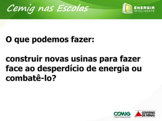 O que podemos fazer:
construir novas usinas para fazer
face ao desperdício de energia ou
combatê-lo?
Cemig nas Escolas
 