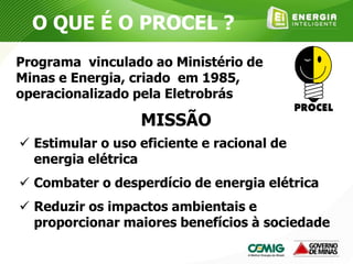 O QUE É O PROCEL ?
MISSÃO
 Estimular o uso eficiente e racional de
energia elétrica
 Combater o desperdício de energia elétrica
 Reduzir os impactos ambientais e
proporcionar maiores benefícios à sociedade
Programa vinculado ao Ministério de
Minas e Energia, criado em 1985,
operacionalizado pela Eletrobrás
 