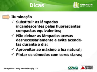 Iluminação
 Substituir as lâmpadas
incandescentes pelas fluorescentes
compactas equivalentes;
 Não deixar as lâmpadas acesas
desnecessariamente e evite acende-
las durante o dia;
 Aproveitar ao máximo a luz natural;
 Pintar os cômodos com cores claras;
Dicas
Ver Apostila Cemig na Escola – pág. 15
 