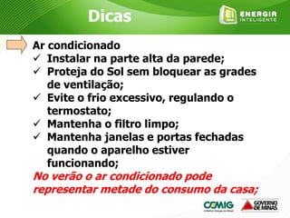 Ar condicionado
 Instalar na parte alta da parede;
 Proteja do Sol sem bloquear as grades
de ventilação;
 Evite o frio excessivo, regulando o
termostato;
 Mantenha o filtro limpo;
 Mantenha janelas e portas fechadas
quando o aparelho estiver
funcionando;
No verão o ar condicionado pode
representar metade do consumo da casa;
Dicas
 