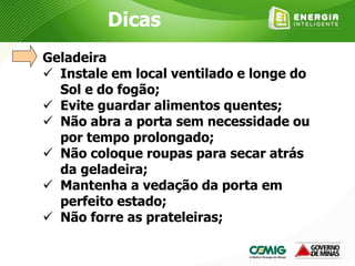 Geladeira
 Instale em local ventilado e longe do
Sol e do fogão;
 Evite guardar alimentos quentes;
 Não abra a porta sem necessidade ou
por tempo prolongado;
 Não coloque roupas para secar atrás
da geladeira;
 Mantenha a vedação da porta em
perfeito estado;
 Não forre as prateleiras;
Dicas
 